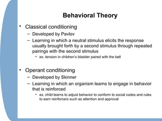 Behavioral Theory
• Classical conditioning
– Developed by Pavlov
– Learning in which a neutral stimulus elicits the response
usually brought forth by a second stimulus through repeated
pairings with the second stimulus
• ex. tension in children’s bladder paired with the bell
• Operant conditioning
– Developed by Skinner
– Learning in which an organism learns to engage in behavior
that is reinforced
• ex. child learns to adjust behavior to conform to social codes and rules
to earn reinforcers such as attention and approval
 