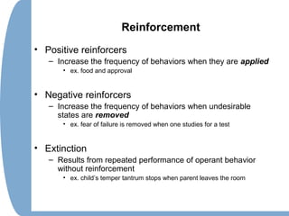 Reinforcement
• Positive reinforcers
– Increase the frequency of behaviors when they are applied
• ex. food and approval
• Negative reinforcers
– Increase the frequency of behaviors when undesirable
states are removed
• ex. fear of failure is removed when one studies for a test
• Extinction
– Results from repeated performance of operant behavior
without reinforcement
• ex. child’s temper tantrum stops when parent leaves the room
 