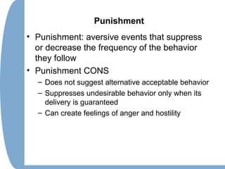 Punishment
• Punishment: aversive events that suppress
or decrease the frequency of the behavior
they follow
• Punishment CONS
– Does not suggest alternative acceptable behavior
– Suppresses undesirable behavior only when its
delivery is guaranteed
– Can create feelings of anger and hostility
 
