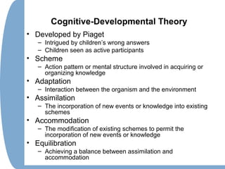 Cognitive-Developmental Theory
• Developed by Piaget
– Intrigued by children’s wrong answers
– Children seen as active participants
• Scheme
– Action pattern or mental structure involved in acquiring or
organizing knowledge
• Adaptation
– Interaction between the organism and the environment
• Assimilation
– The incorporation of new events or knowledge into existing
schemes
• Accommodation
– The modification of existing schemes to permit the
incorporation of new events or knowledge
• Equilibration
– Achieving a balance between assimilation and
accommodation
 