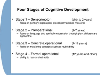 Four Stages of Cognitive Development
• Stage 1 – Sensorimotor (birth to 2 years)
– focus on sensory exploration; object permanence mastered
• Stage 2 – Preoperational (2-7 years)
– focus on language and symbolic expression through play; children are
egocentric
• Stage 3 – Concrete operational (7-12 years)
– focus on mastering concepts such as reversibility
• Stage 4 – Formal operational (12 years and older)
– ability to reason abstractly
 