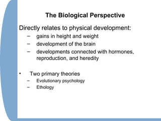 The Biological Perspective
Directly relates to physical development:
– gains in height and weight
– development of the brain
– developments connected with hormones,
reproduction, and heredity
• Two primary theories
– Evolutionary psychology
– Ethology
 
