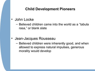 Child Development Pioneers
• John Locke
– Believed children came into the world as a “tabula
rasa,” or blank slate
• Jean-Jacques Rousseau
– Believed children were inherently good, and when
allowed to express natural impulses, generous
morality would develop
 
