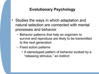 Evolutionary Psychology
• Studies the ways in which adaptation and
natural selection are connected with mental
processes and behavior
– Behavior patterns that help an organism to
survive and reproduce are likely to be transmitted
to the next generation
– Fixed action patterns
• A stereotyped pattern of behavior evoked by a
“releasing stimulus,” an instinct
 