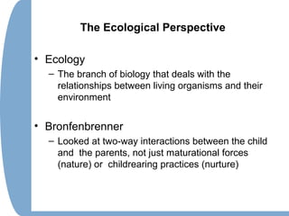 The Ecological Perspective
• Ecology
– The branch of biology that deals with the
relationships between living organisms and their
environment
• Bronfenbrenner
– Looked at two-way interactions between the child
and the parents, not just maturational forces
(nature) or childrearing practices (nurture)
 