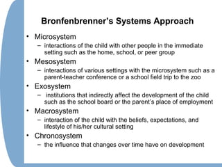 Bronfenbrenner’s Systems Approach
• Microsystem
– interactions of the child with other people in the immediate
setting such as the home, school, or peer group
• Mesosystem
– interactions of various settings with the microsystem such as a
parent-teacher conference or a school field trip to the zoo
• Exosystem
– institutions that indirectly affect the development of the child
such as the school board or the parent’s place of employment
• Macrosystem
– interaction of the child with the beliefs, expectations, and
lifestyle of his/her cultural setting
• Chronosystem
– the influence that changes over time have on development
 