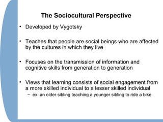 The Sociocultural Perspective
• Developed by Vygotsky
• Teaches that people are social beings who are affected
by the cultures in which they live
• Focuses on the transmission of information and
cognitive skills from generation to generation
• Views that learning consists of social engagement from
a more skilled individual to a lesser skilled individual
– ex: an older sibling teaching a younger sibling to ride a bike
 