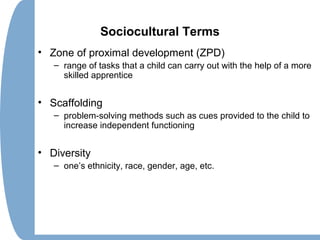 Sociocultural Terms
• Zone of proximal development (ZPD)
– range of tasks that a child can carry out with the help of a more
skilled apprentice
• Scaffolding
– problem-solving methods such as cues provided to the child to
increase independent functioning
• Diversity
– one’s ethnicity, race, gender, age, etc.
 