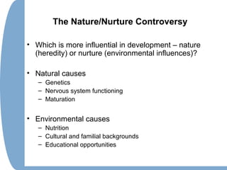 The Nature/Nurture Controversy
• Which is more influential in development – nature
(heredity) or nurture (environmental influences)?
• Natural causes
– Genetics
– Nervous system functioning
– Maturation
• Environmental causes
– Nutrition
– Cultural and familial backgrounds
– Educational opportunities
 
