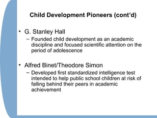 Child Development Pioneers (cont’d)
• G. Stanley Hall
– Founded child development as an academic
discipline and focused scientific attention on the
period of adolescence
• Alfred Binet/Theodore Simon
– Developed first standardized intelligence test
intended to help public school children at risk of
falling behind their peers in academic
achievement
 