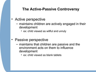 The Active-Passive Controversy
• Active perspective
– maintains children are actively engaged in their
development
• ex: child viewed as willful and unruly
• Passive perspective
– maintains that children are passive and the
environment acts on them to influence
development
• ex: child viewed as blank tablets
 