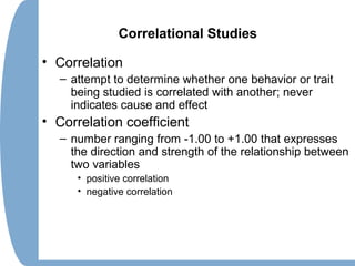 Correlational Studies
• Correlation
– attempt to determine whether one behavior or trait
being studied is correlated with another; never
indicates cause and effect
• Correlation coefficient
– number ranging from -1.00 to +1.00 that expresses
the direction and strength of the relationship between
two variables
• positive correlation
• negative correlation
 
