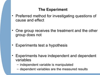 The Experiment
• Preferred method for investigating questions of
cause and effect
• One group receives the treatment and the other
group does not
• Experiments test a hypothesis
• Experiments have independent and dependent
variables
– independent variable is manipulated
– dependent variables are the measured results
 