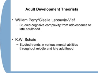 Adult Development Theorists
• William Perry/Gisella Labouvie-Vief
– Studied cognitive complexity from adolescence to
late adulthood
• K.W. Schaie
– Studied trends in various mental abilities
throughout middle and late adulthood
 
