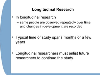 Longitudinal Research
• In longitudinal research
– same people are observed repeatedly over time,
and changes in development are recorded
• Typical time of study spans months or a few
years
• Longitudinal researchers must enlist future
researchers to continue the study
 