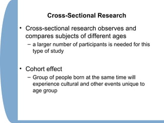 Cross-Sectional Research
• Cross-sectional research observes and
compares subjects of different ages
– a larger number of participants is needed for this
type of study
• Cohort effect
– Group of people born at the same time will
experience cultural and other events unique to
age group
 