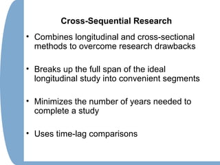 Cross-Sequential Research
• Combines longitudinal and cross-sectional
methods to overcome research drawbacks
• Breaks up the full span of the ideal
longitudinal study into convenient segments
• Minimizes the number of years needed to
complete a study
• Uses time-lag comparisons
 