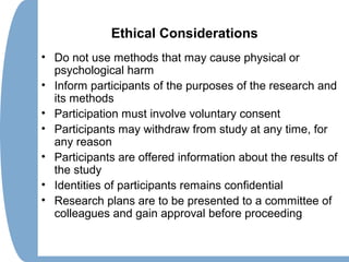 Ethical Considerations
• Do not use methods that may cause physical or
psychological harm
• Inform participants of the purposes of the research and
its methods
• Participation must involve voluntary consent
• Participants may withdraw from study at any time, for
any reason
• Participants are offered information about the results of
the study
• Identities of participants remains confidential
• Research plans are to be presented to a committee of
colleagues and gain approval before proceeding
 