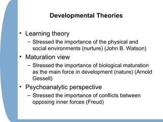 Developmental Theories
• Learning theory
– Stressed the importance of the physical and
social environments (nurture) (John B. Watson)
• Maturation view
– Stressed the importance of biological maturation
as the main force in development (nature) (Arnold
Gessell)
• Psychoanalytic perspective
– Stressed the importance of conflicts between
opposing inner forces (Freud)
 