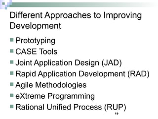 19
Different Approaches to Improving
Development
 Prototyping
 CASE Tools
 Joint Application Design (JAD)
 Rapid Application Development (RAD)
 Agile Methodologies
 eXtreme Programming
 Rational Unified Process (RUP)
 