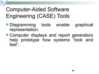 22
Computer-Aided Software
Engineering (CASE) Tools
 Diagramming tools enable graphical
representation.
 Computer displays and report generators
help prototype how systems “look and
feel”.
 