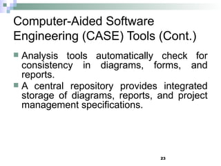 23
Computer-Aided Software
Engineering (CASE) Tools (Cont.)
 Analysis tools automatically check for
consistency in diagrams, forms, and
reports.
 A central repository provides integrated
storage of diagrams, reports, and project
management specifications.
 