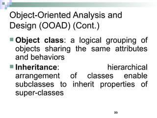 33
Object-Oriented Analysis and
Design (OOAD) (Cont.)
 Object class: a logical grouping of
objects sharing the same attributes
and behaviors
 Inheritance: hierarchical
arrangement of classes enable
subclasses to inherit properties of
super-classes
 