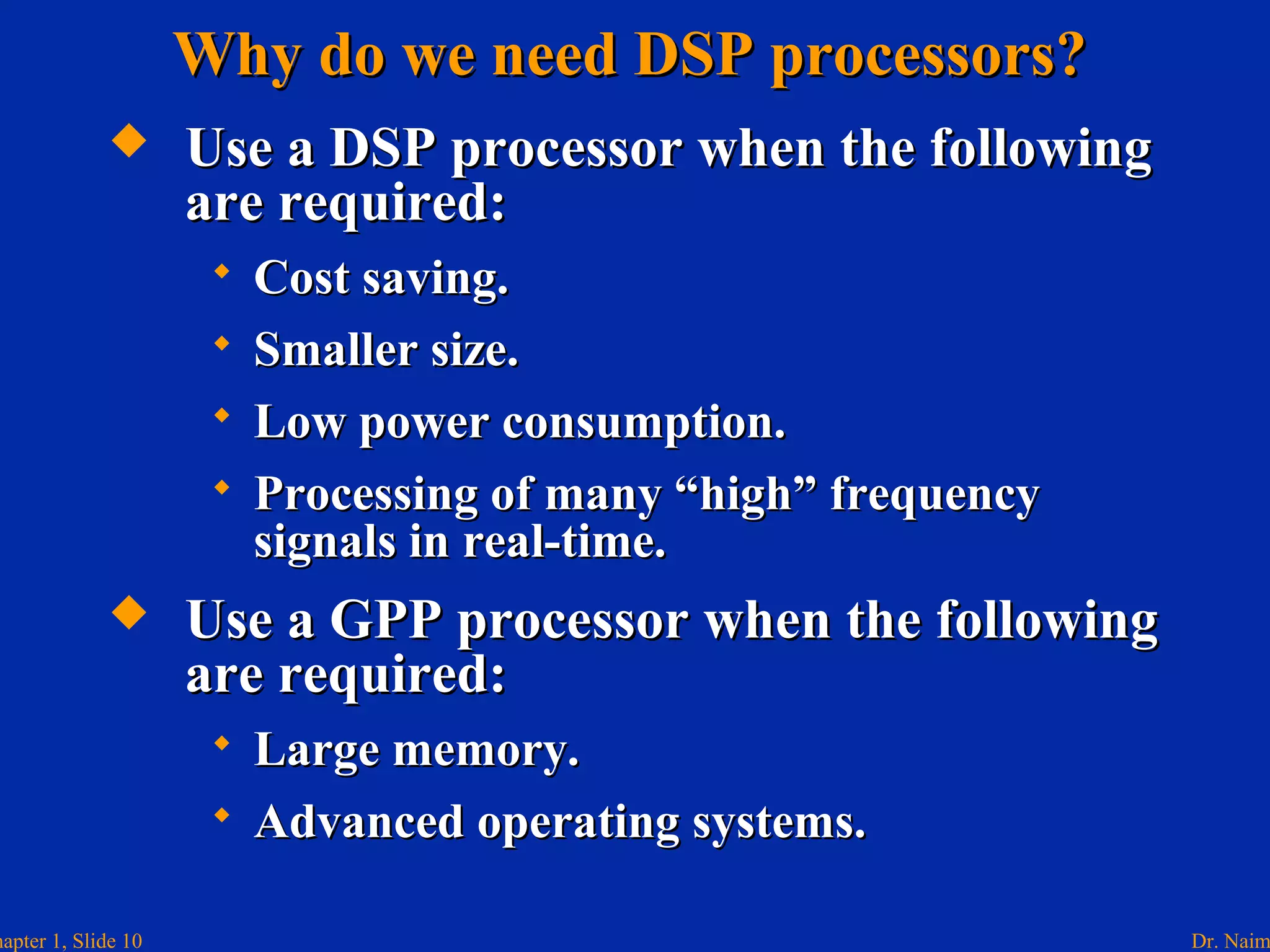 Dr. Naimhapter 1, Slide 10
 Use a DSP processor when the followingUse a DSP processor when the following
are required:are required:
 Cost saving.Cost saving.
 Smaller size.Smaller size.
 Low power consumption.Low power consumption.
 Processing of many “high” frequencyProcessing of many “high” frequency
signals in real-time.signals in real-time.
 Use a GPP processor when the followingUse a GPP processor when the following
are required:are required:
 Large memory.Large memory.
 Advanced operating systems.Advanced operating systems.
Why do we need DSP processors?Why do we need DSP processors?
 