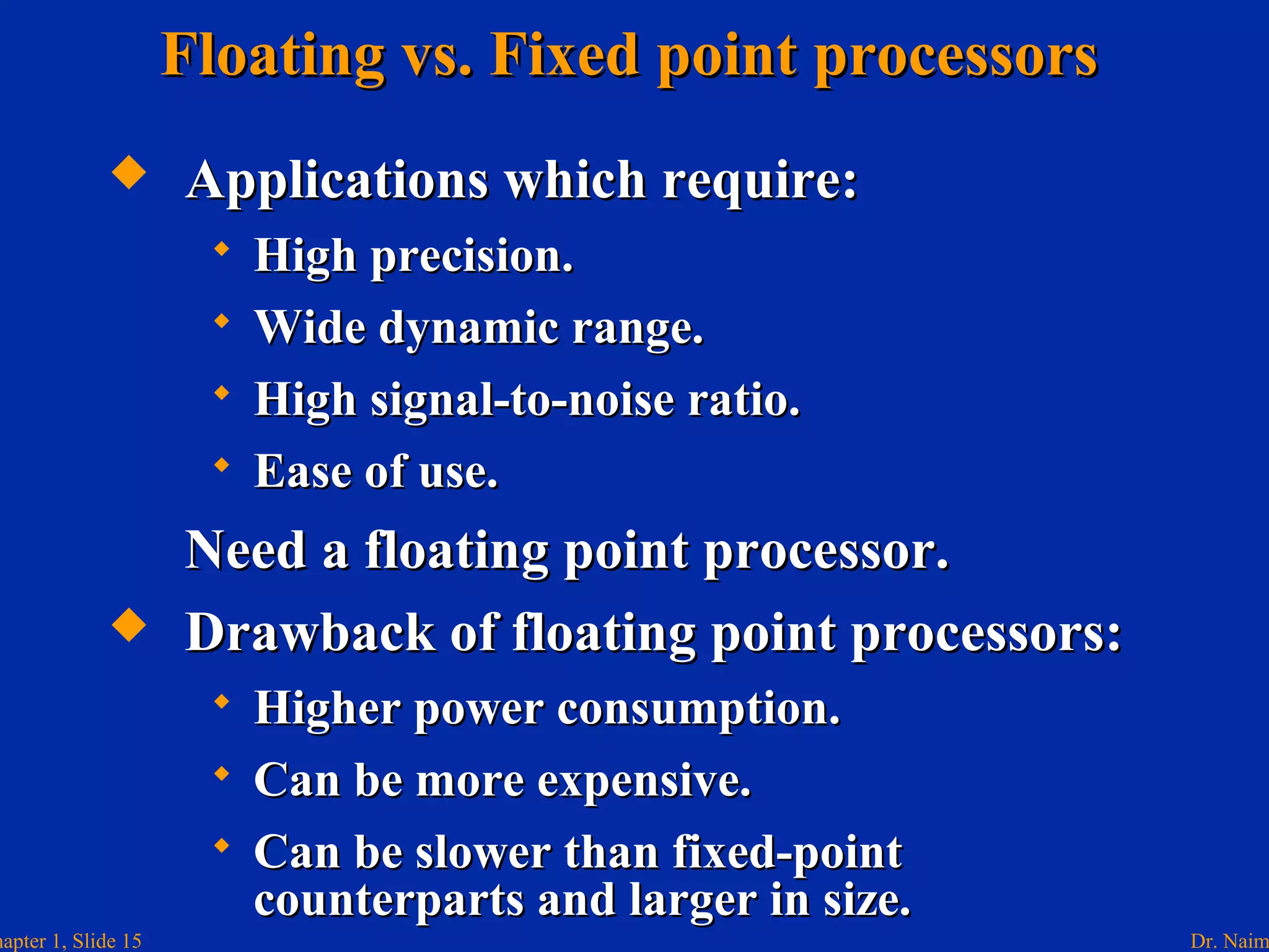 Dr. Naimhapter 1, Slide 15
Floating vs. Fixed point processorsFloating vs. Fixed point processors
 Applications which require:Applications which require:
 High precision.High precision.
 Wide dynamic range.Wide dynamic range.
 High signal-to-noise ratio.High signal-to-noise ratio.
 Ease of use.Ease of use.
Need a floating point processor.Need a floating point processor.
 Drawback of floating point processors:Drawback of floating point processors:
 Higher power consumption.Higher power consumption.
 Can be more expensive.Can be more expensive.
 Can be slower than fixed-pointCan be slower than fixed-point
counterparts and larger in size.counterparts and larger in size.
 
