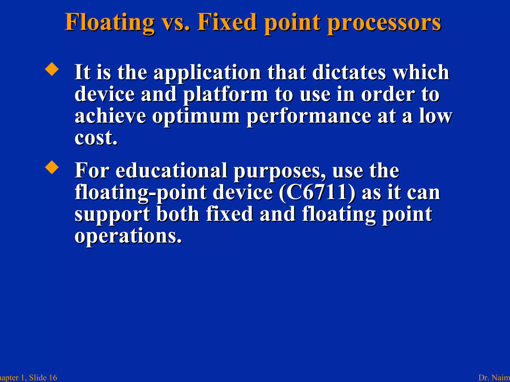 Dr. Naimhapter 1, Slide 16
Floating vs. Fixed point processorsFloating vs. Fixed point processors
 It is the application that dictates whichIt is the application that dictates which
device and platform to use in order todevice and platform to use in order to
achieve optimum performance at a lowachieve optimum performance at a low
cost.cost.
 For educational purposes, use theFor educational purposes, use the
floating-point device (C6711) as it canfloating-point device (C6711) as it can
support both fixed and floating pointsupport both fixed and floating point
operations.operations.
 