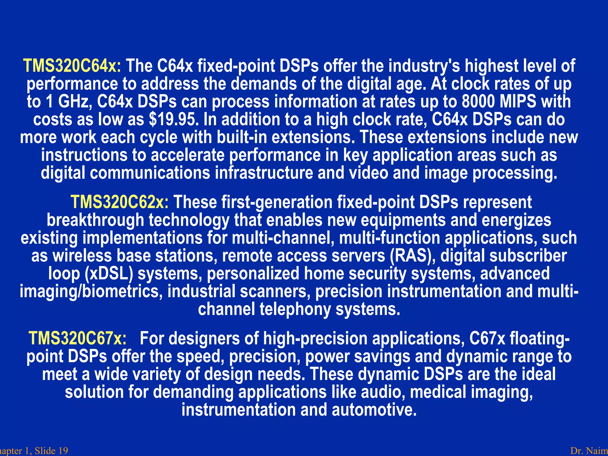 Dr. Naimhapter 1, Slide 19
TMS320C64x: The C64x fixed-point DSPs offer the industry's highest level of
performance to address the demands of the digital age. At clock rates of up
to 1 GHz, C64x DSPs can process information at rates up to 8000 MIPS with
costs as low as $19.95. In addition to a high clock rate, C64x DSPs can do
more work each cycle with built-in extensions. These extensions include new
instructions to accelerate performance in key application areas such as
digital communications infrastructure and video and image processing.
TMS320C62x: These first-generation fixed-point DSPs represent
breakthrough technology that enables new equipments and energizes
existing implementations for multi-channel, multi-function applications, such
as wireless base stations, remote access servers (RAS), digital subscriber
loop (xDSL) systems, personalized home security systems, advanced
imaging/biometrics, industrial scanners, precision instrumentation and multi-
channel telephony systems.
TMS320C67x:  For designers of high-precision applications, C67x floating-
point DSPs offer the speed, precision, power savings and dynamic range to
meet a wide variety of design needs. These dynamic DSPs are the ideal
solution for demanding applications like audio, medical imaging,
instrumentation and automotive.
 