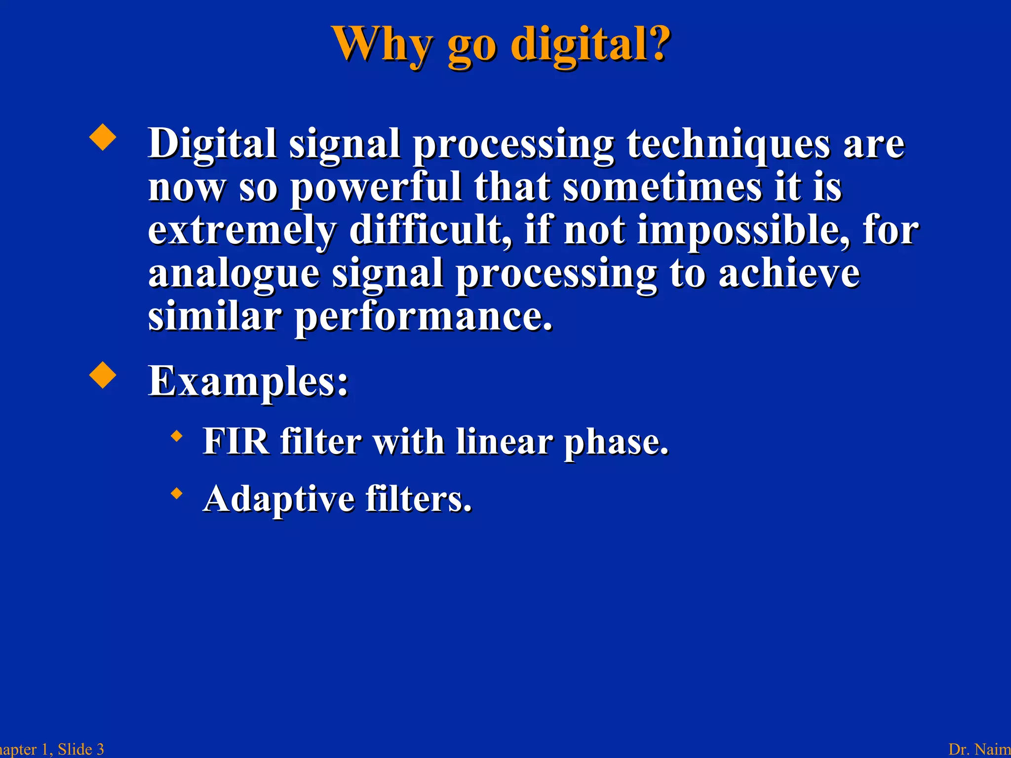 Dr. Naimhapter 1, Slide 3
Why go digital?Why go digital?
 Digital signal processing techniques areDigital signal processing techniques are
now so powerful that sometimes it isnow so powerful that sometimes it is
extremely difficult, if not impossible, forextremely difficult, if not impossible, for
analogue signal processing to achieveanalogue signal processing to achieve
similar performance.similar performance.
 Examples:Examples:
 FIR filter with linear phase.FIR filter with linear phase.
 Adaptive filters.Adaptive filters.
 