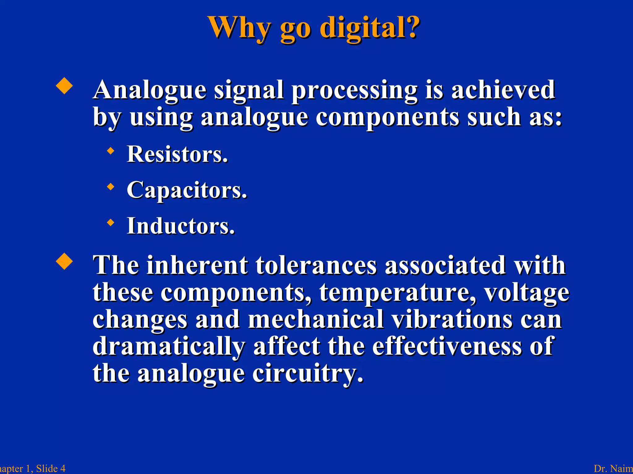 Dr. Naimhapter 1, Slide 4
Why go digital?Why go digital?
 Analogue signal processing is achievedAnalogue signal processing is achieved
by using analogue components such as:by using analogue components such as:
 Resistors.Resistors.
 Capacitors.Capacitors.
 Inductors.Inductors.
 The inherent tolerances associated withThe inherent tolerances associated with
these components, temperature, voltagethese components, temperature, voltage
changes and mechanical vibrations canchanges and mechanical vibrations can
dramatically affect the effectiveness ofdramatically affect the effectiveness of
the analogue circuitry.the analogue circuitry.
 