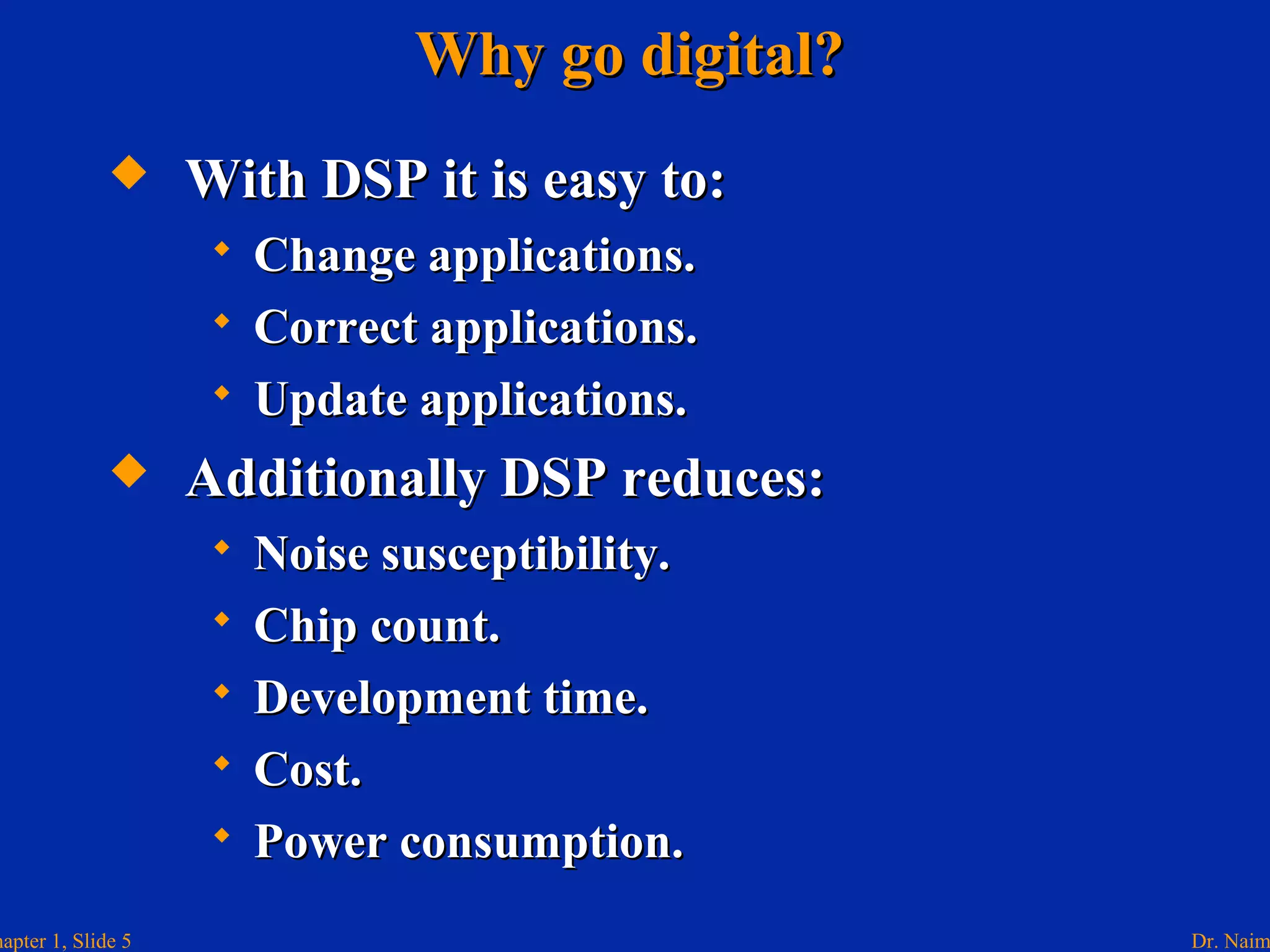 Dr. Naimhapter 1, Slide 5
Why go digital?Why go digital?
 With DSP it is easy to:With DSP it is easy to:
 Change applications.Change applications.
 Correct applications.Correct applications.
 Update applications.Update applications.
 Additionally DSP reduces:Additionally DSP reduces:
 Noise susceptibility.Noise susceptibility.
 Chip count.Chip count.
 Development time.Development time.
 Cost.Cost.
 Power consumption.Power consumption.
 