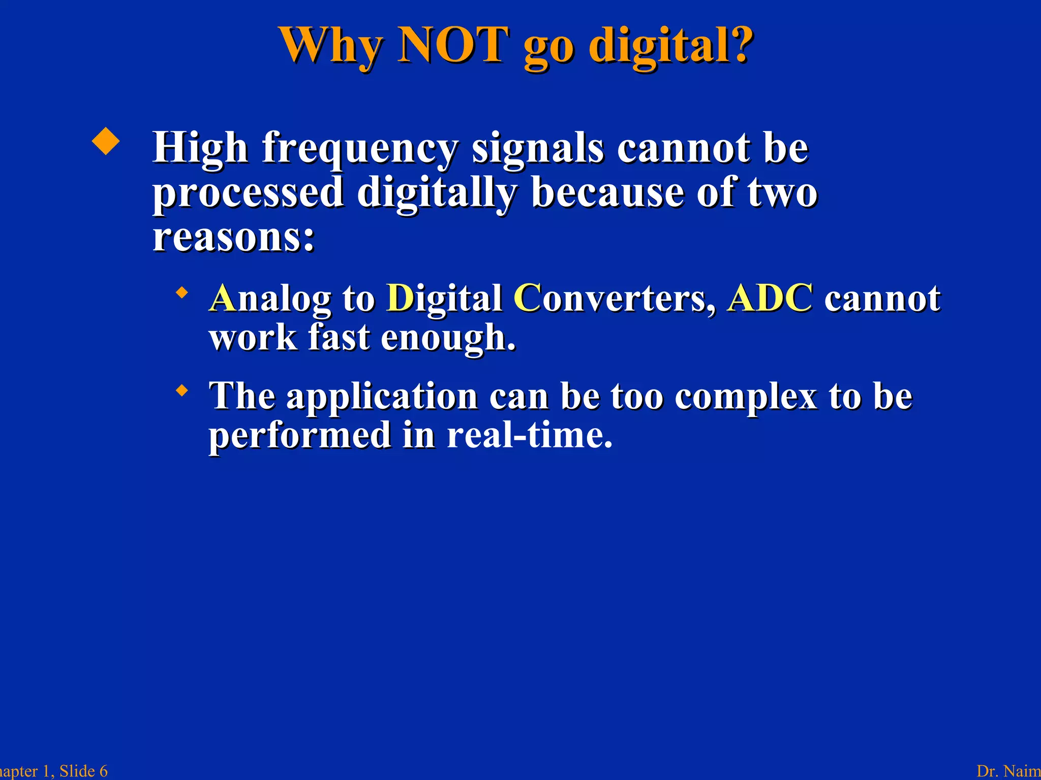 Dr. Naimhapter 1, Slide 6
Why NOT go digital?Why NOT go digital?
 High frequency signals cannot beHigh frequency signals cannot be
processed digitally because of twoprocessed digitally because of two
reasons:reasons:
 AAnalog tonalog to DDigitaligital CConverters,onverters, ADCADC cannotcannot
work fast enough.work fast enough.
 The application can be too complex to beThe application can be too complex to be
performed inperformed in real-time.
 
