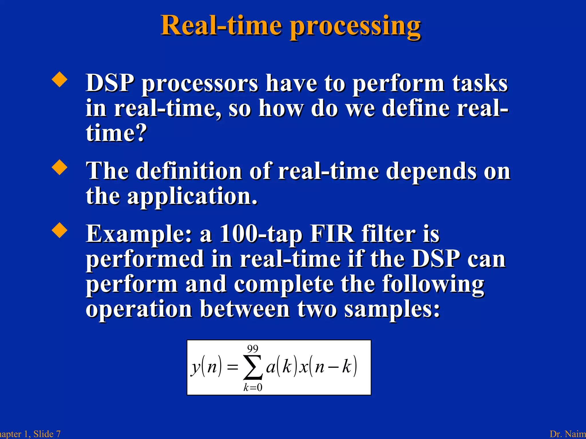 Dr. Naimhapter 1, Slide 7
 DSP processors have to perform tasksDSP processors have to perform tasks
in real-time, so how do we define real-in real-time, so how do we define real-
time?time?
 The definition of real-time depends onThe definition of real-time depends on
the application.the application.
 Example: a 100-tap FIR filter isExample: a 100-tap FIR filter is
performed in real-time if the DSP canperformed in real-time if the DSP can
perform and complete the followingperform and complete the following
operation between two samples:operation between two samples:
Real-time processingReal-time processing
( ) ( ) ( )∑=
−=
99
0k
knxkany
 