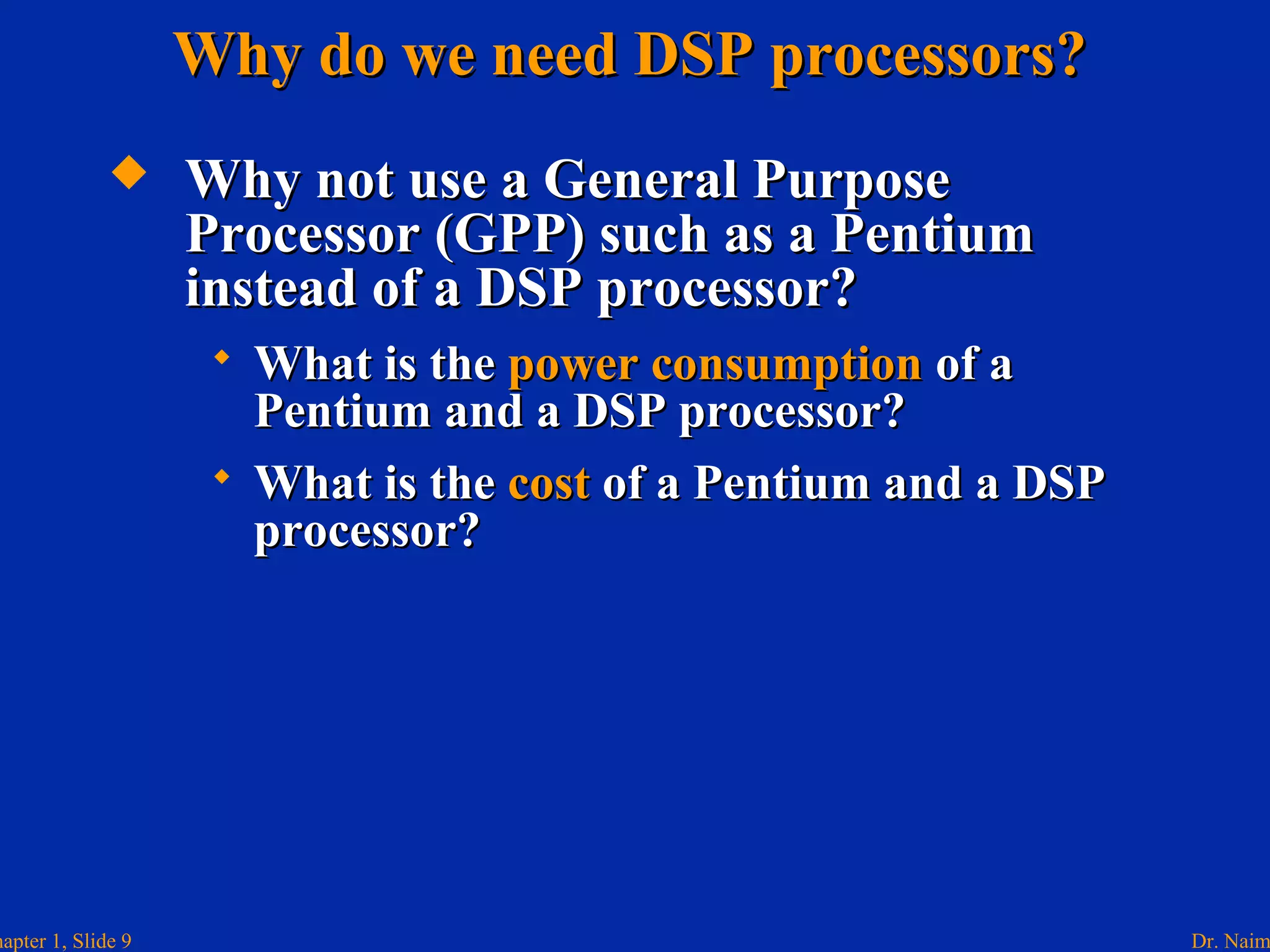 Dr. Naimhapter 1, Slide 9
 Why not use a General PurposeWhy not use a General Purpose
Processor (GPP) such as a PentiumProcessor (GPP) such as a Pentium
instead of a DSP processor?instead of a DSP processor?
 What is theWhat is the power consumptionpower consumption of aof a
Pentium and a DSP processor?Pentium and a DSP processor?
 What is theWhat is the costcost of a Pentium and a DSPof a Pentium and a DSP
processor?processor?
Why do we need DSP processors?Why do we need DSP processors?
 
