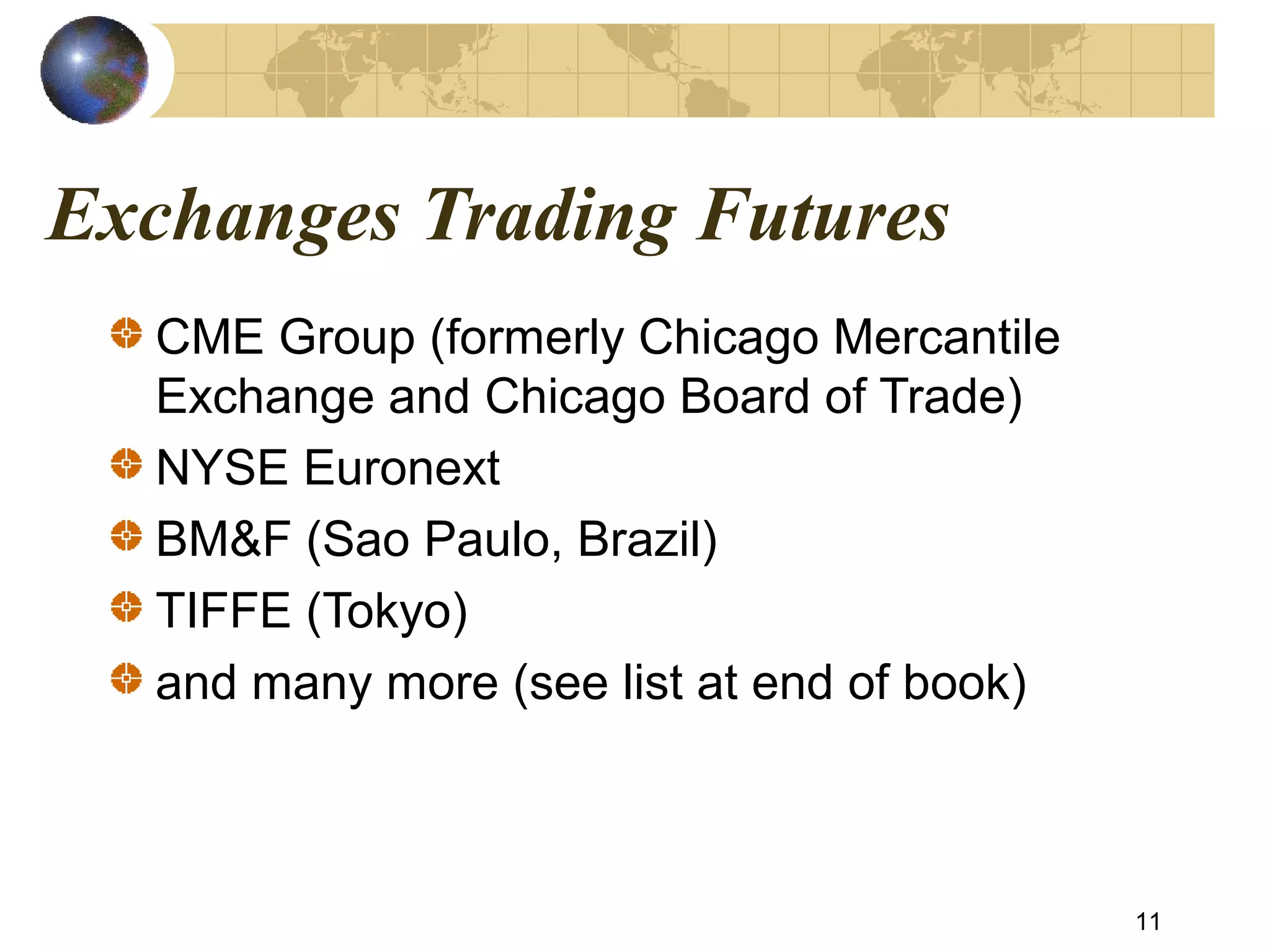 Exchanges Trading Futures
CME Group (formerly Chicago Mercantile
Exchange and Chicago Board of Trade)
NYSE Euronext
BM&F (Sao Paulo, Brazil)
TIFFE (Tokyo)
and many more (see list at end of book)
11
 
