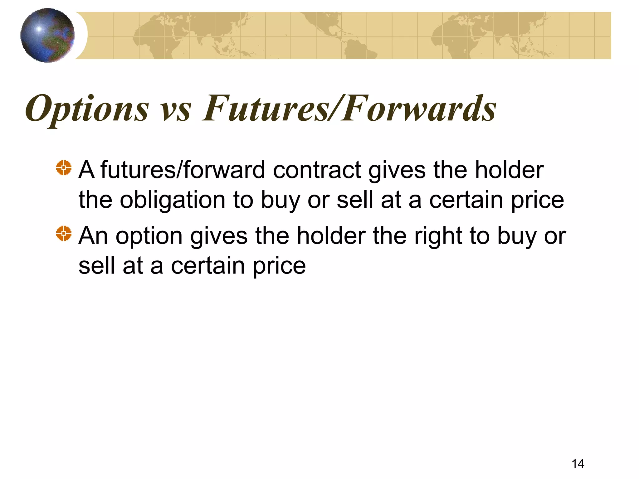Options vs Futures/Forwards
A futures/forward contract gives the holder
the obligation to buy or sell at a certain price
An option gives the holder the right to buy or
sell at a certain price
14
 