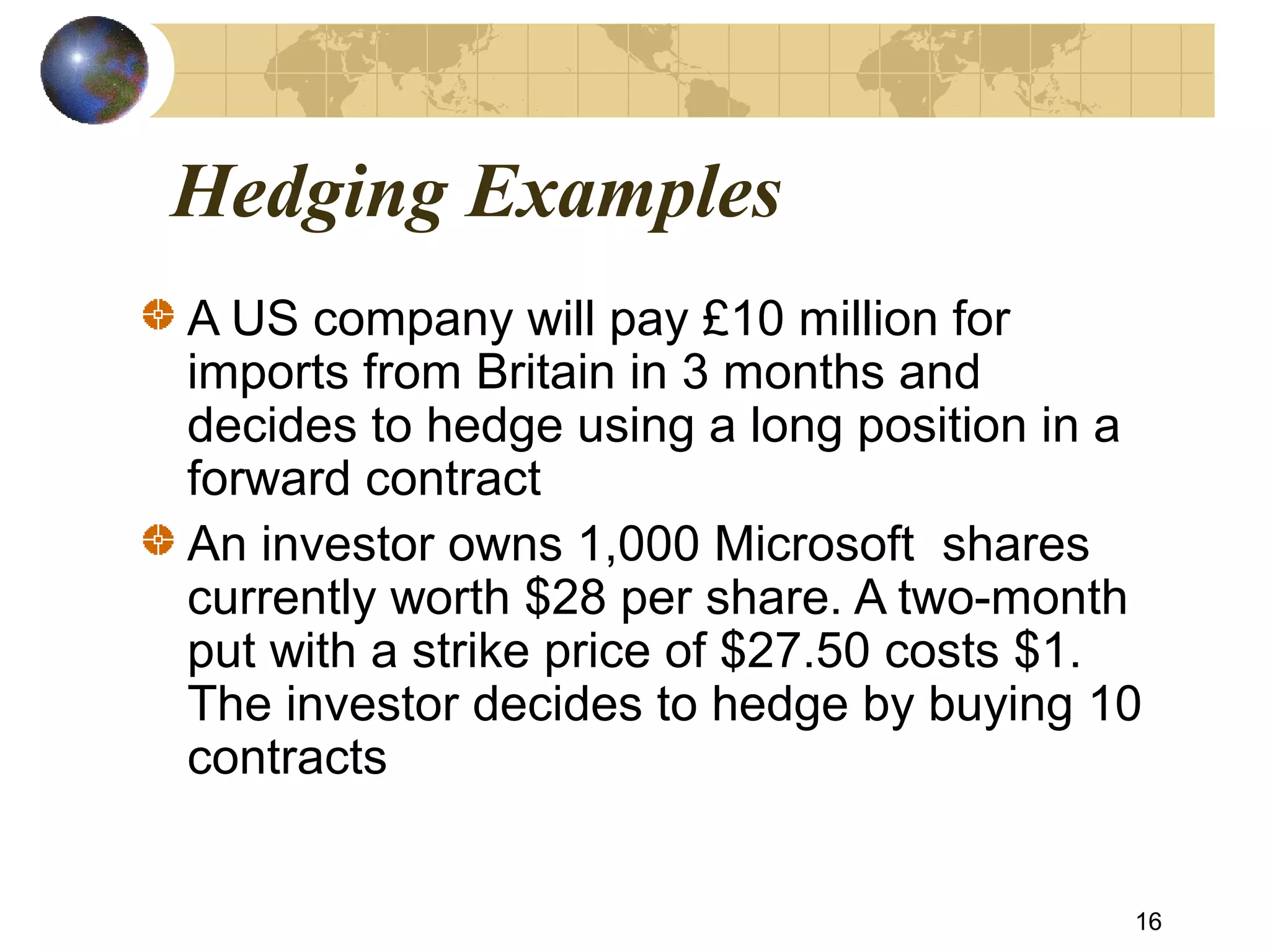Hedging Examples
A US company will pay £10 million for
imports from Britain in 3 months and
decides to hedge using a long position in a
forward contract
An investor owns 1,000 Microsoft shares
currently worth $28 per share. A two-month
put with a strike price of $27.50 costs $1.
The investor decides to hedge by buying 10
contracts
16
 