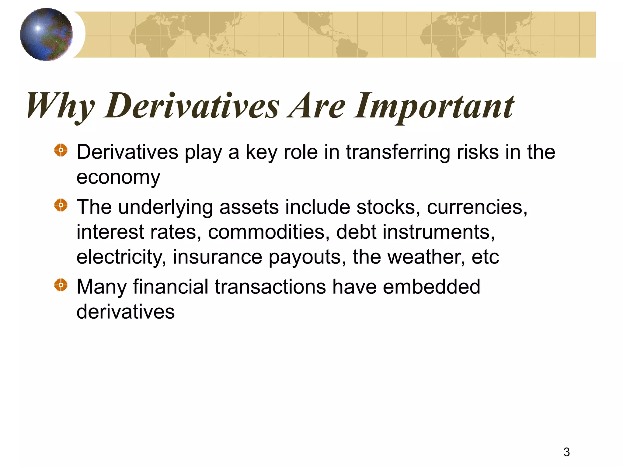 Why Derivatives Are Important
Derivatives play a key role in transferring risks in the
economy
The underlying assets include stocks, currencies,
interest rates, commodities, debt instruments,
electricity, insurance payouts, the weather, etc
Many financial transactions have embedded
derivatives
3
 