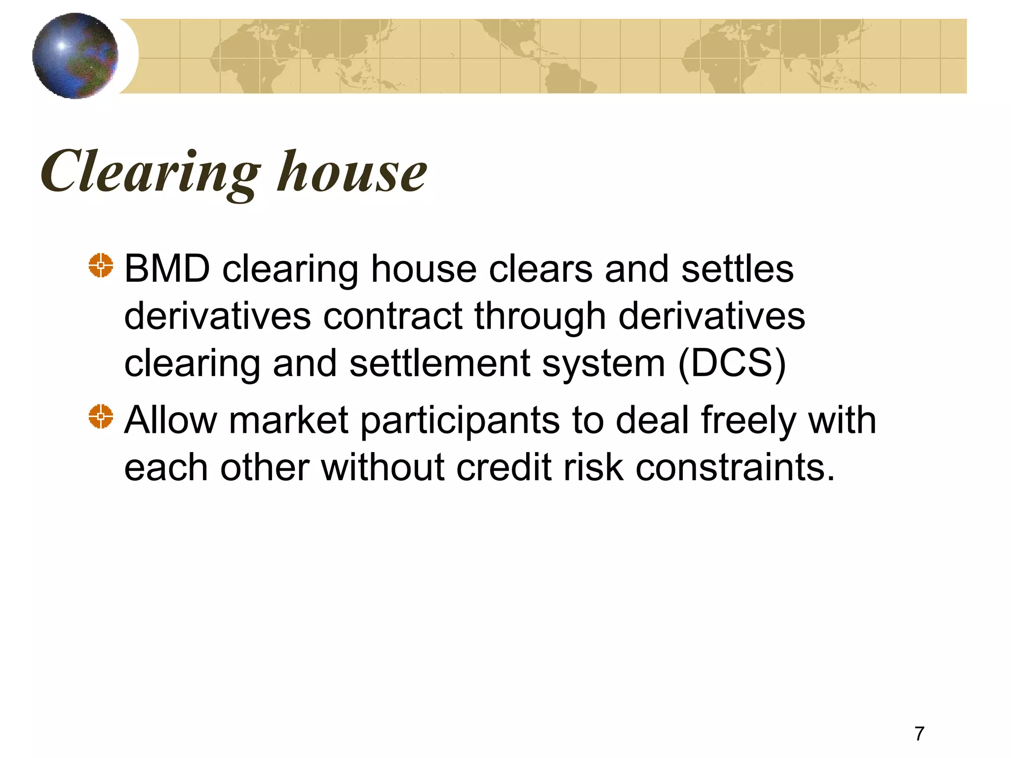 Clearing house
BMD clearing house clears and settles
derivatives contract through derivatives
clearing and settlement system (DCS)
Allow market participants to deal freely with
each other without credit risk constraints.
7
 