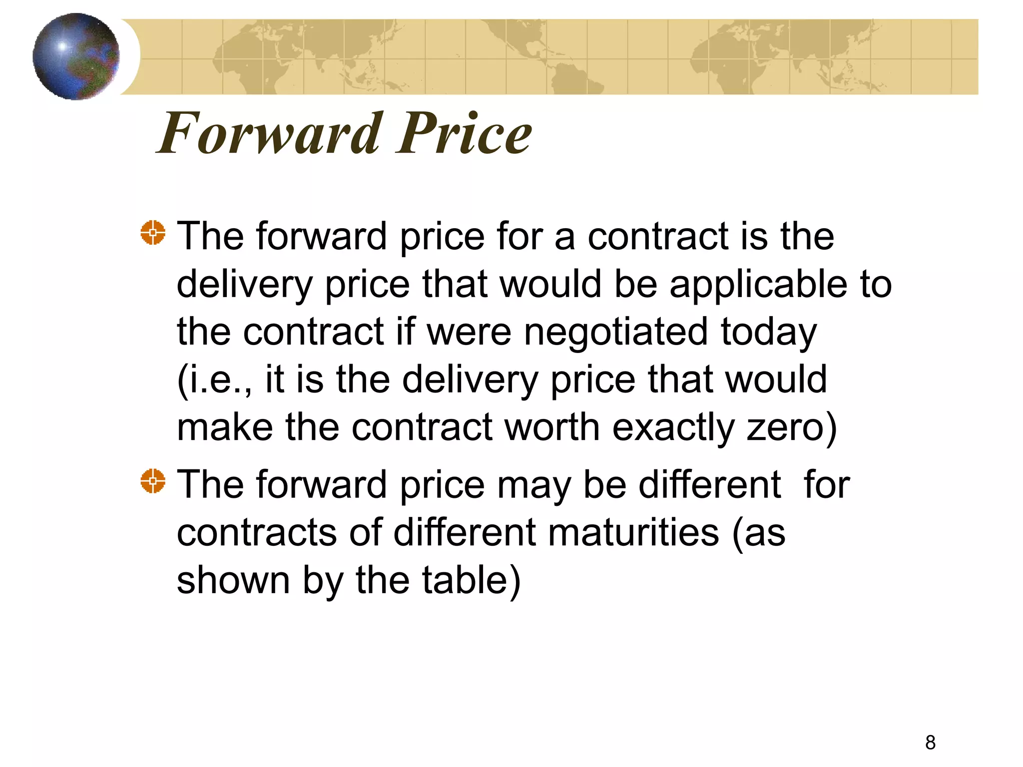 Forward Price
The forward price for a contract is the
delivery price that would be applicable to
the contract if were negotiated today
(i.e., it is the delivery price that would
make the contract worth exactly zero)
The forward price may be different for
contracts of different maturities (as
shown by the table)
8
 