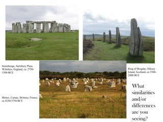 Stonehenge, Salisbury Plain,
Wiltshire, England, ca. 2750-
1500 BCE
Menec, Carnac, Brittany, France,
ca 4250-3750 BCE
Ring of Brogdar, Orkney
Island, Scotland, ca 2500-
2000 BCE
What
similarities
and/or
differences
are you
seeing?
 