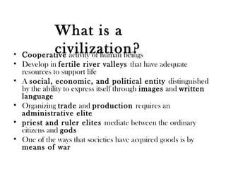 • Cooperative activity of human beings
• Develop in fertile river valleys that have adequate
resources to support life
• A social, economic, and political entity distinguished
by the ability to express itself through images and written
language
• Organizing trade and production requires an
administrative elite
• priest and ruler elites mediate between the ordinary
citizens and gods
• One of the ways that societies have acquired goods is by
means of war
What is a
civilization?
 