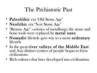The Prehistoric Past
• Paleolithic era ‘Old Stone Age’
• Neolithic era ‘New Stone Age’
• ‘Bronze Age’ –science of metallurgy; the stone and
bone tools were replaced by metal ones
• Nomadic lifestyle gave way to a more sedentary
lifestyle
• In the great river valleys of the Middle East
and Asia distinct centers of people began to form
civilizations
• Rich cultures that later developed into civilizations
 