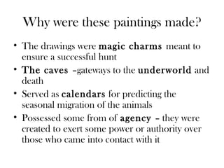 Why were these paintings made?
• The drawings were magic charms meant to
ensure a successful hunt
• The caves –gateways to the underworld and
death
• Served as calendars for predicting the
seasonal migration of the animals
• Possessed some from of agency – they were
created to exert some power or authority over
those who came into contact with it
 