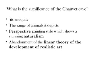 What is the significance of the Chauvet cave?
• its antiquity
• The range of animals it depicts
• Perspective painting style which shows a
stunning naturalism
• Abandonment of the linear theory of the
development of realistic art
 