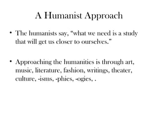 A Humanist Approach
• The humanists say, “what we need is a study
that will get us closer to ourselves.”
• Approaching the humanities is through art,
music, literature, fashion, writings, theater,
culture, -isms, -phies, -ogies, .
 