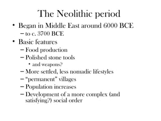 The Neolithic period
• Began in Middle East around 6000 BCE
– to c. 3700 BCE
• Basic features
– Food production
– Polished stone tools
• and weapons?
– More settled, less nomadic lifestyles
– “permanent” villages
– Population increases
– Development of a more complex (and
satisfying?) social order
 